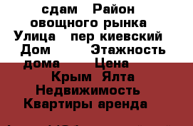 сдам › Район ­ овощного рынка › Улица ­ пер.киевский › Дом ­ 14 › Этажность дома ­ 4 › Цена ­ 25 - Крым, Ялта Недвижимость » Квартиры аренда   